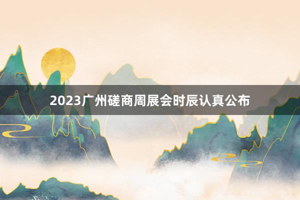 2023广州磋商周展会时辰认真公布